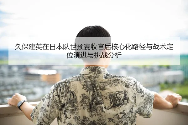 久保建英在日本队世预赛收官后核心化路径与战术定位演进与挑战分析